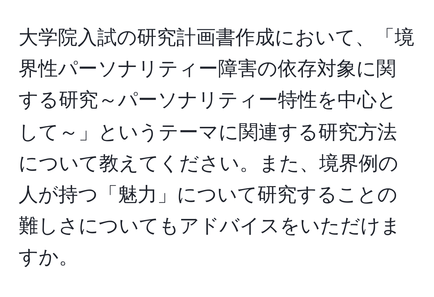 大学院入試の研究計画書作成において、「境界性パーソナリティー障害の依存対象に関する研究～パーソナリティー特性を中心として～」というテーマに関連する研究方法について教えてください。また、境界例の人が持つ「魅力」について研究することの難しさについてもアドバイスをいただけますか。