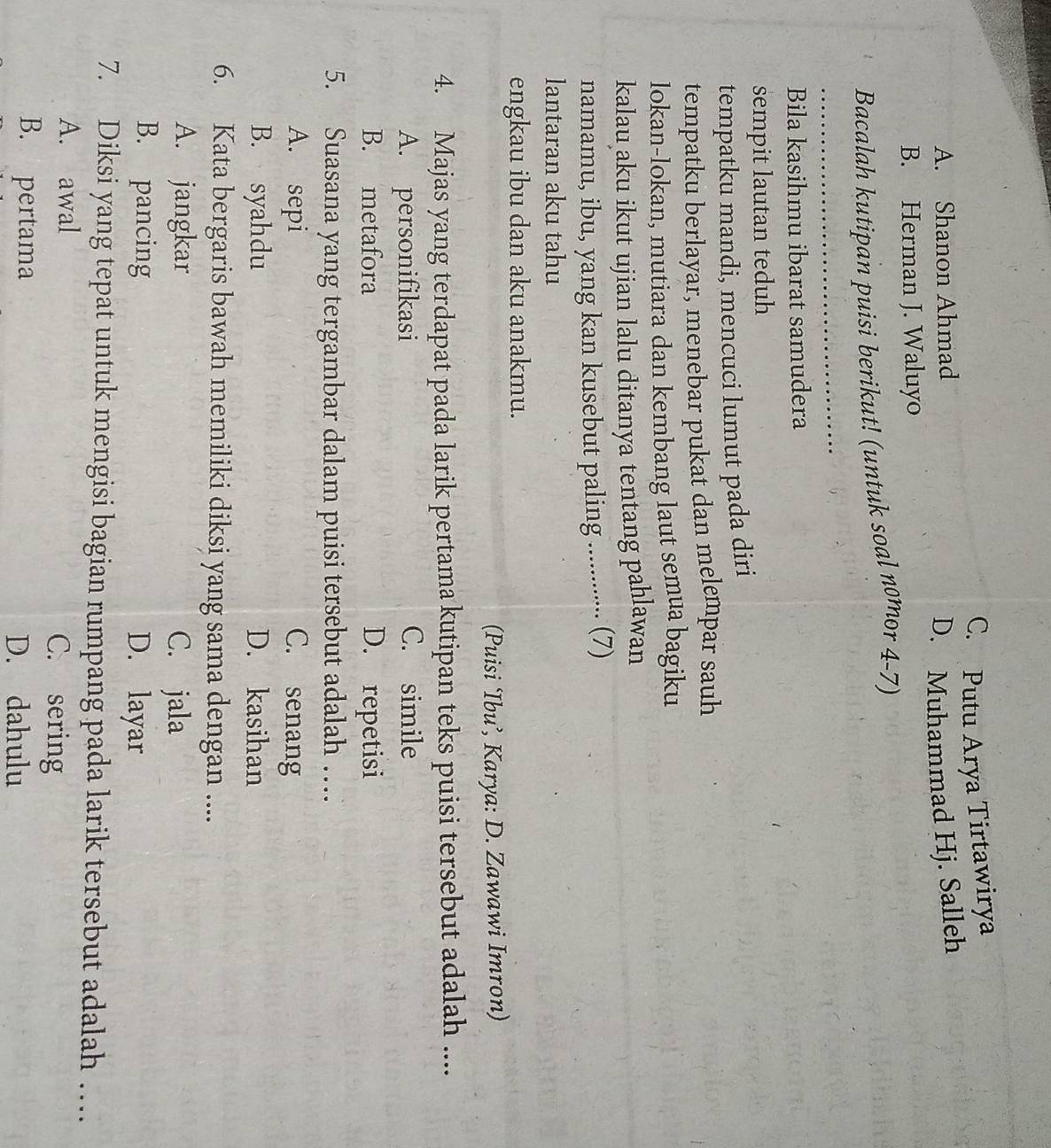 C. Putu Arya Tirtawirya
A. Shanon Ahmad
D. Muhammad Hj. Salleh
B. Herman J. Waluyo
Bacalah kutipan puisi berikut! (untuk soal nomor 4-7)
Bila kasihmu ibarat samudera
sempit lautan teduh
tempatku mandi, mencuci lumut pada diri
tempatku berlayar, menebar pukat dan melempar sauh
lokan-lokan, mutiara dan kembang laut semua bagiku
kalau aku ikut ujian lalu ditanya tentang pahlawan
namamu, ibu, yang kan kusebut paling ............. (7)
lantaran aku tahu
engkau ibu dan aku anakmu.
(Puisi ‘Ibu’, Karya: D. Zawawi Imron)
4. Majas yang terdapat pada larik pertama kutipan teks puisi tersebut adalah ....
A. personifikasi C. simile
B. metafora D. repetisi
5. Suasana yang tergambar dalam puisi tersebut adalah …
A. sepi C. senang
B. syahdu D. kasihan
6. Kata bergaris bawah memiliki diksi yang sama dengan ....
A. jangkar C. jala
B. pancing D. layar
7. Diksi yang tepat untuk mengisi bagian rumpang pada larik tersebut adalah …
A. awal C. sering
B. pertama
D. dahulu