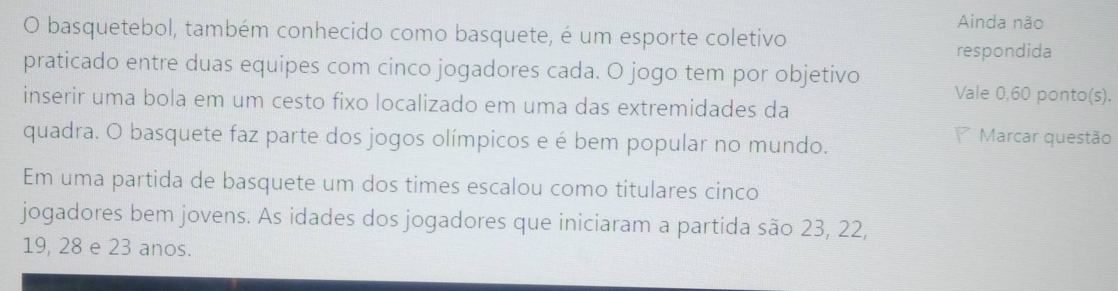 Ainda não 
O basquetebol, também conhecido como basquete, é um esporte coletivo 
respondida 
praticado entre duas equipes com cinco jogadores cada. O jogo tem por objetivo 
Vale 0,60 ponto(s). 
inserir uma bola em um cesto fixo localizado em uma das extremidades da 
quadra. O basquete faz parte dos jogos olímpicos e é bem popular no mundo. 
Marcar questão 
Em uma partida de basquete um dos times escalou como titulares cinco 
jogadores bem jovens. As idades dos jogadores que iniciaram a partida são 23, 22,
19, 28 e 23 anos.