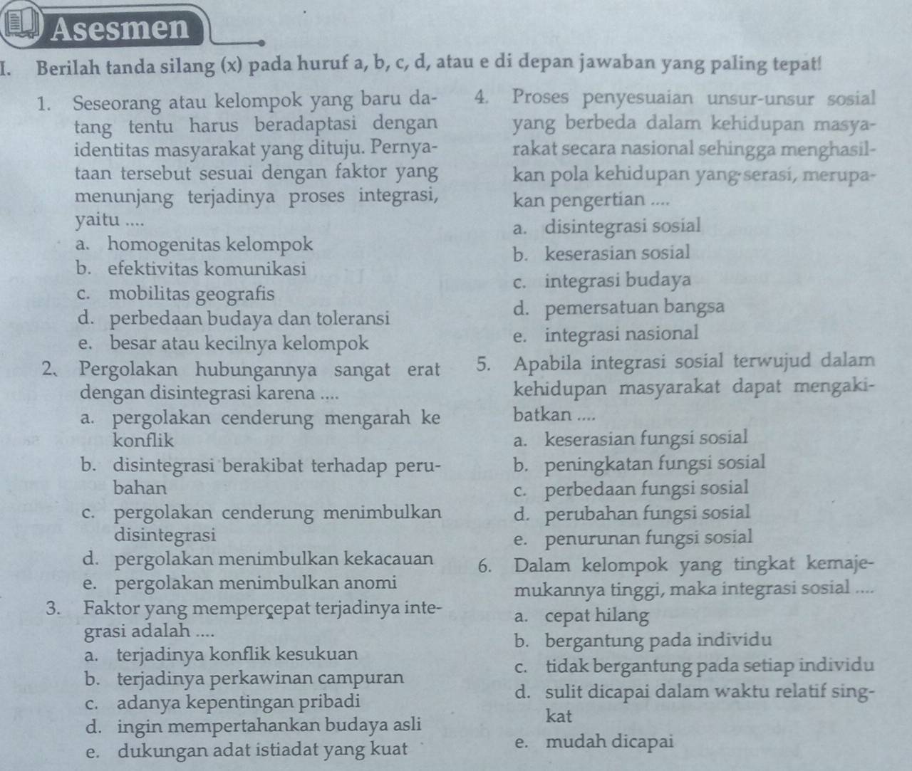 Asesmen
I. Berilah tanda silang (x) pada huruf a, b, c, d, atau e di depan jawaban yang paling tepat!
1. Seseorang atau kelompok yang baru da- 4. Proses penyesuaian unsur-unsur sosial
tang tentu harus beradaptasi dengan yang berbeda dalam kehidupan masya-
identitas masyarakat yang dituju. Pernya- rakat secara nasional sehingga menghasil-
taan tersebut sesuai dengan faktor yang kan pola kehidupan yang·serasi, merupa-
menunjang terjadinya proses integrasi, kan pengertian ....
yaitu ....
a. disintegrasi sosial
a. homogenitas kelompok
b. keserasian sosial
b. efektivitas komunikasi
c. integrasi budaya
c. mobilitas geografis
d. perbedaan budaya dan toleransi
d. pemersatuan bangsa
e. besar atau kecilnya kelompok e. integrasi nasional
2、 Pergolakan hubungannya sangat erat 5. Apabila integrasi sosial terwujud dalam
dengan disintegrasi karena .... kehidupan masyarakat dapat mengaki-
a. pergolakan cenderung mengarah ke batkan ....
konflik a. keserasian fungsi sosial
b. disintegrasi berakibat terhadap peru- b. peningkatan fungsi sosial
bahan
c. perbedaan fungsi sosial
c. pergolakan cenderung menimbulkan d. perubahan fungsi sosial
disintegrasi e. penurunan fungsi sosial
d. pergolakan menimbulkan kekacauan 6. Dalam kelompok yang tingkat kemaje-
e. pergolakan menimbulkan anomi
mukannya tinggi, maka integrasi sosial ....
3. Faktor yang memperçepat terjadinya inte- a. cepat hilang
grasi adalah ....
b. bergantung pada individu
a. terjadinya konflik kesukuan
c. tidak bergantung pada setiap individu
b. terjadinya perkawinan campuran
c. adanya kepentingan pribadi
d. sulit dicapai dalam waktu relatif sing-
d. ingin mempertahankan budaya asli
kat
e. dukungan adat istiadat yang kuat
e. mudah dicapai