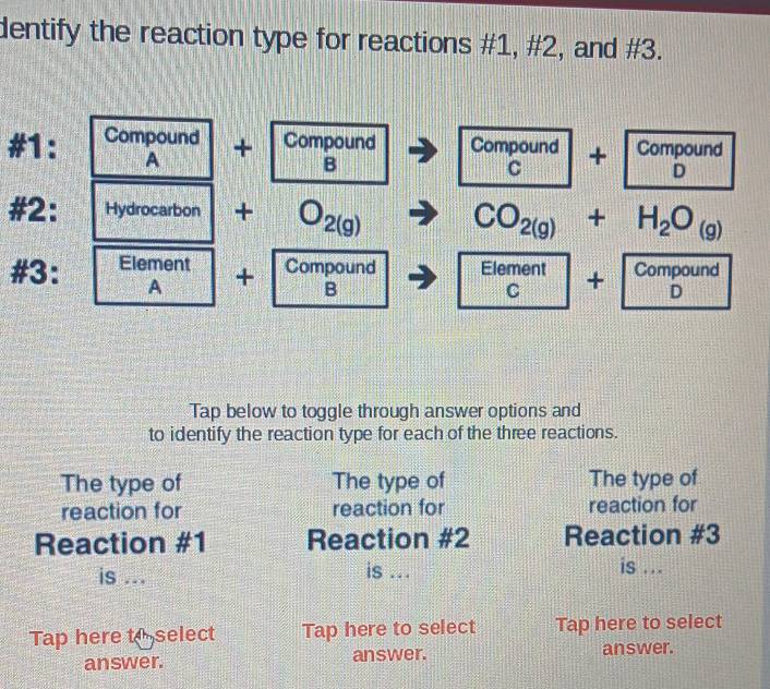 dentify the reaction type for reactions #1, #2, and #3. 
#1: Compound + Compound Compound+Compound 
A 
B 
#2: Hydrocarbon +O_2(g)to ( CO_2(g)+H_2O_(g)
#3: Element + Compound □ Element+CompoundD 
A 
m∠ 
B □ 
Tap below to toggle through answer options and 
to identify the reaction type for each of the three reactions. 
The type of The type of The type of 
reaction for reaction for reaction for 
Reaction #1 Reaction #2 Reaction #3 
is ... 
is . is ... 
Tap here t select Tap here to select Tap here to select 
answer. answer. answer.