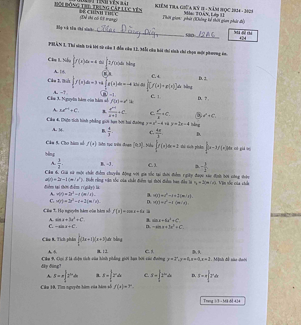 Đ&ĐT Tính YêN bái  KIÊM TRA GIỮA KỲ II - NăM HỌC 2024 - 2025
HÔI ĐÔNG THI: TRUNG CÁP LUC YÊN  Môn: TOÁN, Lớp 12
Đề Chính thức  Thời gian: phút (Không kể thời gian phát đề)
(Đề thi cỏ 03 trang)
Họ và tên thí sinh:._ Mã đề thi
SBD:_ 424
PHÀN I. Thí sinh trả lời từ câu 1 đến câu 12. Mỗi câu hỏi thí sinh chỉ chọn một phương án.
Câu 1. Nếu ∈tlimits _0^(1f(x)dx=4 thì ∈t 2f(x)dx bằng
A. 16. B. 8. C. 4.
D. 2.
Câu 2. Biết ∈tlimits _0^1f(x)dx=3 và ∈tlimits _0)g(x)dx=-4 khi đó ∈t [f(x)+g(x)] dx bằng
A. −7 . B −1. C. 1.
Câu 3. Nguyên hàm của hàm số f(x)=e^x là: D. 7 .
A. x.e^(x-1)+C. B.  (e^(x+1))/x+1 +C. C.  e^x/x +C. D. e^x+C.
Câu 4. Diện tích hình phẳng giới hạn bởi hai đường y=x^2-4 và y=2x-4 bằng
A. 36 .  4/3 .
B.
C.  4π /3 .
D.
Câu 5. Cho hàm số f(x) liên tục trên đoạn [0;3]. Nếu ∈tlimits _0^(3f(x)dx=2 thì tích phân ∈tlimits _0^3[x-3f(x)]dx có giá trị
bằng
A. frac 3)2. B. -3 . C. 3.
D. - 3/2 .
Câu 6. Giả sử một chất điểm chuyển động với gia tốc tại thời điểm #giây được xác định bởi công thức
a(t)=2t-1(m/s^2). Biết rằng vận tốc của chất điểm tại thời điểm ban đầu là v_0=2(m/s) Vận tốc của chất
điểm tại thời điểm t(gihat ay) là:
A. v(t)=2t^2-t(m/s). B. v(t)=t^2-t+2(m/s).
C. v(t)=2t^2-t+2(m/s). D. v(t)=t^2-t(m/s).
Câu 7. Họ nguyên hàm của hàm số f(x)=cos x+6x là
A. sin x+3x^2+C. B. sin x+6x^2+C.
C. -sin x+C. D. -sin x+3x^2+C.
Câu 8. Tích phân ∈tlimits _0^(1(3x+1)(x+3)dx bằng
A. 6. B. 12. C. 5. D. 9.
Câu 9. Gọi S là diện tích của hình phẳng giới hạn bởi các đường y=2^x),y=0,x=0,x=2. Mệnh đề nào dưới
đây đúng?
A. S=π ∈tlimits _0^(22^2x)dx B. S=∈tlimits _0^(22^x)dx C. S=∈tlimits _0^(22^2x)dx D. S=π ∈tlimits _0^(22^x)dx
Câu 10. Tìm nguyên hàm của hàm số f(x)=7^x.
Trang 1/3 - Mã đề 424