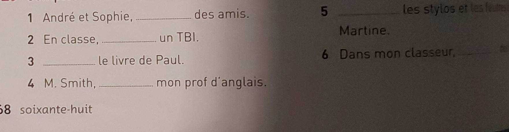 5 
1 André et Sophie, _des amis. _les stylos et les feutres 
2 En classe, _un TBI. 
Martine. 
3 _le livre de Paul. 6 Dans mon classeur,_ 
t 
4 M. Smith, _mon prof d’anglais. 
68 soixante-huit