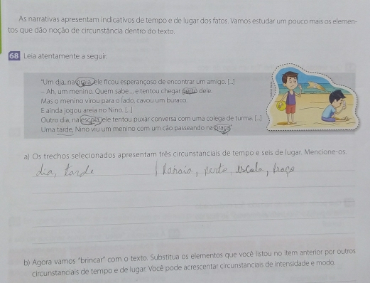 As narrativas apresentam indicativos de tempo e de lugar dos fatos. Vamos estudar um pouco maís os elemen- 
tos que dão noção de circunstância dentro do texto. 
68 Leia atentamente a seguir. 
*Um dia, na oraia, ele ficou esperançoso de encontrar um amigo. [..] 
- Ah, um menino. Quem sabe ... e tentou chegar perto dele. 
Mas o menino virou para o lado, cavou um buraco. 
E ainda jogou areia no Nino. (..] 
Outro dia, na escola, ele tentou puxar conversa com uma colega de turma. [. 
Uma tarde, Nino viu um menino com um cão passeando na oraça" 
a) Os trechos selecionados apresentam três circunstanciais de tempo e seis de lugar. Mencione-os. 
_ 
_ 
_ 
_ 
_ 
b) Agora vamos "brincar" com o texto. Substitua os elementos que você listou no item anterior por outros 
_ 
circunstanciais de tempo e de lugar. Você pode acrescentar circunstanciais de intensidade e modo.