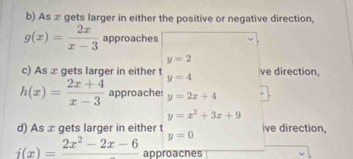 As x gets larger in either the positive or negative direction,
g(x)= 2x/x-3  approaches
y=2
c) As x gets larger in either t y=4 ve direction,
h(x)= (2x+4)/x-3  approaches y=2x+4
y=x^2+3x+9
d) As x gets larger in either t ive direction,
y=0
i(x)=frac 2x^2-2x-6 approaches