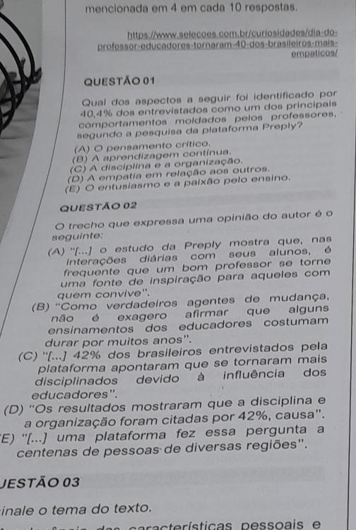 mencionada em 4 em cada 10 respostas.
https://www.selecoes.com.br/curiosidades/dia-do-
professor-educadores-tornaram-40-dos-brasileiros-mais-
empaticos/
QUESTÃo 01
Qual dos aspectos a seguir foi identificado por
40,4% dos entrevistados como um dos principais
comportamentos moldados pelos professores,
segundo a pesquisa da plataforma Preply?
(A) O pensamento crítico.
(B) A aprendizagem contínua.
(C) A disciplina e a organização.
(D) A empatia em relação aos outros.
(E) O entusiasmo e a paixão pelo ensino.
QUEStÃo 02
O trecho que expressa uma opinião do autor é o
seguinte:
(A) ''[...] o estudo da Preply mostra que, nas
Interações diárias com seus alunos, é
frequente que um bom professor se torne 
uma fonte de inspiração para aqueles com
quem convive".
(B) ''Como verdadeiros agentes de mudança,
não é exagero afirmar que alguns
ensinamentos dos educadores costumam
durar por muitos anos".
(C) ''[...] 42% dos brasileiros entrevistados pela
plataforma apontaram que se tornaram mais
disciplinados devido à influência dos
educadores''.
(D) “'Os resultados mostraram que a disciplina e
a organização foram citadas por 42%, causa".
(E) ''[...] uma plataforma fez essa pergunta a
centenas de pessoas de diversas regiões".
JESTÃo 03
inale o tema do texto.
acte rísticas pessoais e