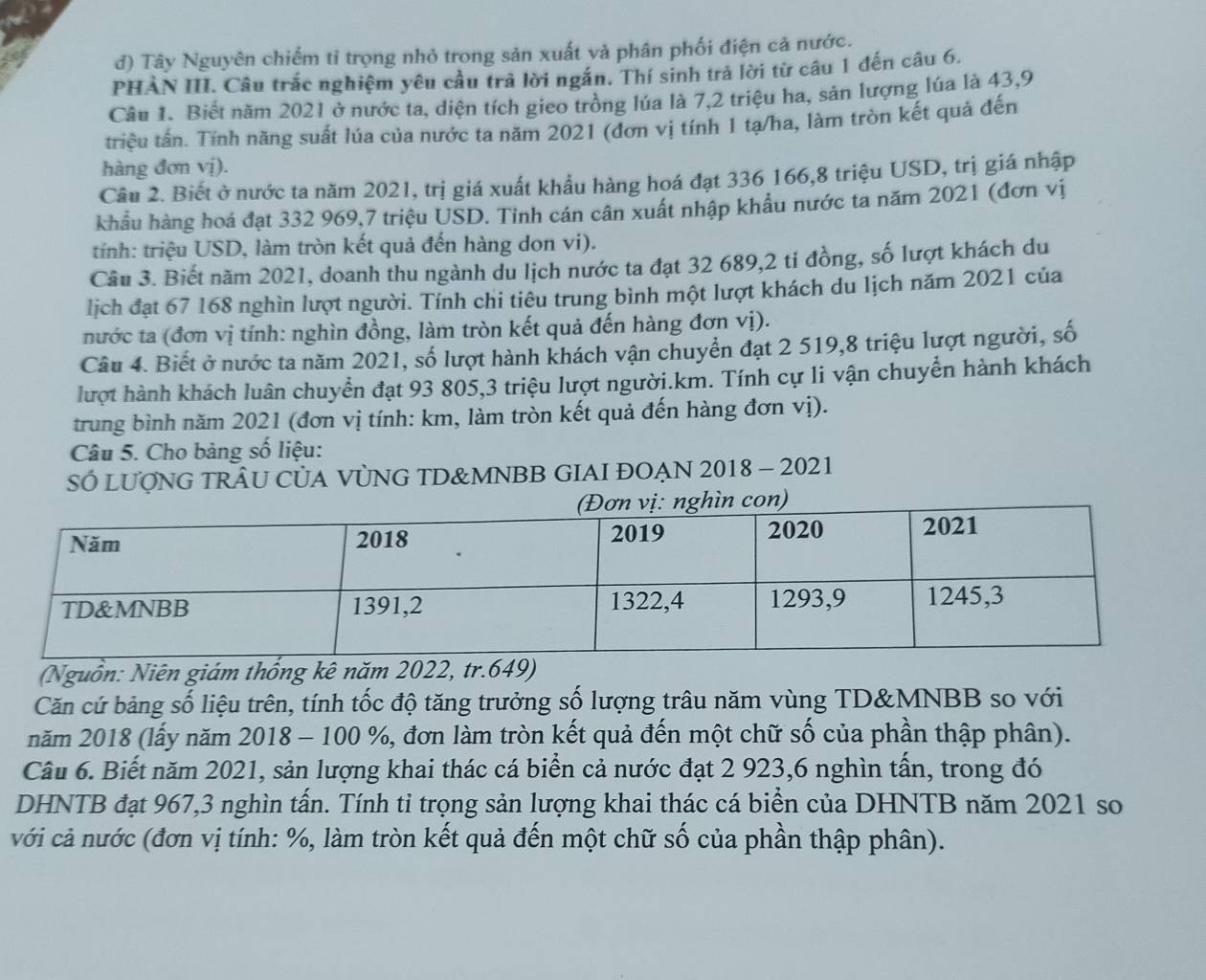 d) Tây Nguyên chiếm tỉ trọng nhỏ trong sản xuất và phân phối điện cả nước.
PHẢN III. Câu trắc nghiệm yêu cầu trả lời ngắn. Thí sinh trả lời từ câu 1 đến câu 6.
Câu 1. Biết năm 2021 ở nước ta, diện tích gieo trồng lúa là 7,2 triệu ha, sản lượng lúa là 43,9
triệu tấn. Tính năng suất lúa của nước ta năm 2021 (đơn vị tính 1 tạ/ha, làm tròn kết quả đến
hàng đơn vị).
Câu 2. Biết ở nước ta năm 2021, trị giá xuất khẩu hàng hoá đạt 336 166,8 triệu USD, trị giá nhập
khẩu hàng hoá đạt 332 969,7 triệu USD. Tinh cán cân xuất nhập khẩu nước ta năm 2021 (đơn vị
tính: triệu USD, làm tròn kết quả đến hàng don vi).
Câu 3. Biết năm 2021, doanh thu ngành du lịch nước ta đạt 32 689,2 tỉ đồng, số lượt khách du
lịch đạt 67 168 nghìn lượt người. Tính chi tiêu trung bình một lượt khách du lịch năm 2021 của
nước ta (đơn vị tính: nghìn đồng, làm tròn kết quả đến hàng đơn vị).
Câu 4. Biết ở nước ta năm 2021, số lượt hành khách vận chuyển đạt 2 519,8 triệu lượt người, số
lượt hành khách luân chuyển đạt 93 805,3 triệu lượt người.km. Tính cự li vận chuyển hành khách
trung bình năm 2021 (đơn vị tính: km, làm tròn kết quả đến hàng đơn vị).
Câu 5. Cho bảng số liệu:
SÓ LUợNG TRÂU CỦA VỦNG TD&MNBB GIAI ĐOẠN 2018 - 2021
Nguồn: Niên giám thống kê năm 2022, tr
Căn cứ bảng số liệu trên, tính tốc độ tăng trưởng số lượng trâu năm vùng TD&MNBB so với
năm 2018 (lấy năm 2018 - 100 %, đơn làm tròn kết quả đến một chữ số của phần thập phân).
Câu 6. Biết năm 2021, sản lượng khai thác cá biển cả nước đạt 2 923,6 nghìn tấn, trong đó
DHNTB đạt 967,3 nghìn tấn. Tính tỉ trọng sản lượng khai thác cá biển của DHNTB năm 2021 so
với cả nước (đơn vị tính: %, làm tròn kết quả đến một chữ số của phần thập phân).