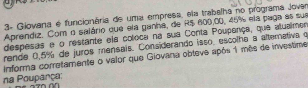 3- Giovana é funcionária de uma empresa, ela trabalha no programa Jover 
Aprendiz. Com o salário que ela ganha, de R$ 600,00, 45% ela paga as sua 
despesas e o restante ela coloca na sua Conta Poupança, que atualmen 
rende 0,5% de juros mensais. Considerando isso, escolha a alternativa q 
informa corretamente o valor que Giovana obteve após 1 mês de investime 
na Poupança: 
a