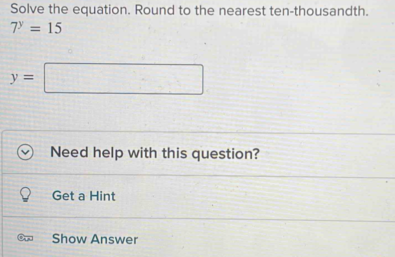 Solve the equation. Round to the nearest ten-thousandth.
7^y=15
y=
x_1+x_2= □ /□  
Need help with this question? 
Get a Hint 
Show Answer