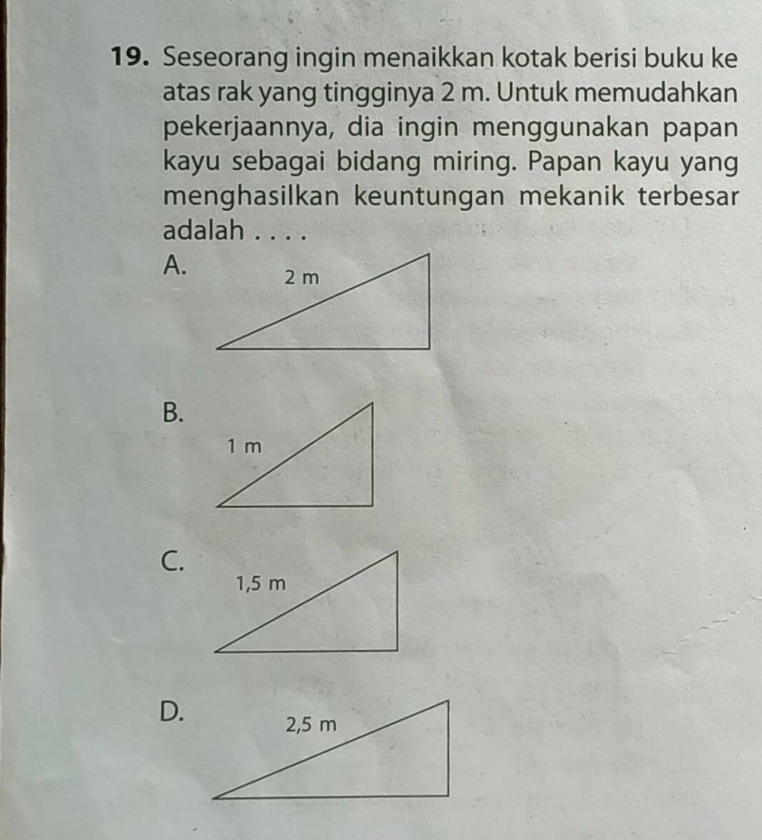 Seseorang ingin menaikkan kotak berisi buku ke 
atas rak yang tingginya 2 m. Untuk memudahkan 
pekerjaannya, dia ingin menggunakan papan 
kayu sebagai bidang miring. Papan kayu yang 
menghasilkan keuntungan mekanik terbesar 
adalah . . . . 
A. 
B. 
C. 
D.