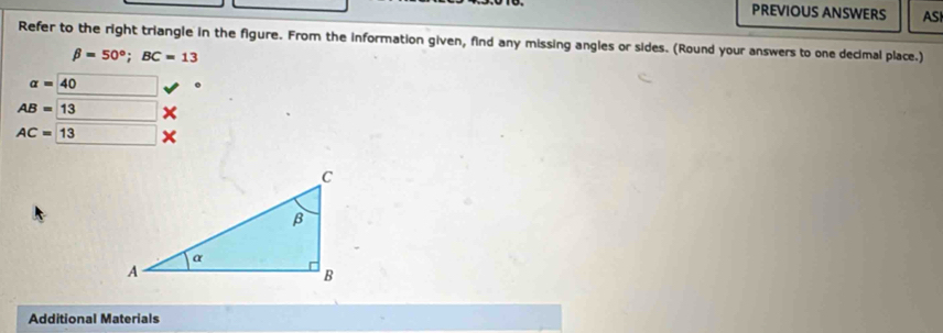 PREVIOUS ANSWERS AS 
Refer to the right triangle in the figure. From the information given, find any missing angles or sides. (Round your answers to one decimal place.)
beta =50°; BC=13
alpha =40
AB=13
AC=13
Additional Materials