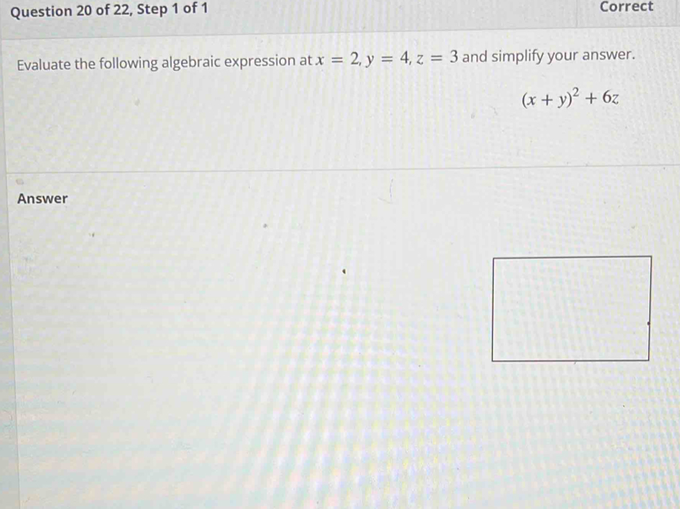 of 22, Step 1 of 1 Correct
Evaluate the following algebraic expression at x=2, y=4, z=3 and simplify your answer.
(x+y)^2+6z
Answer