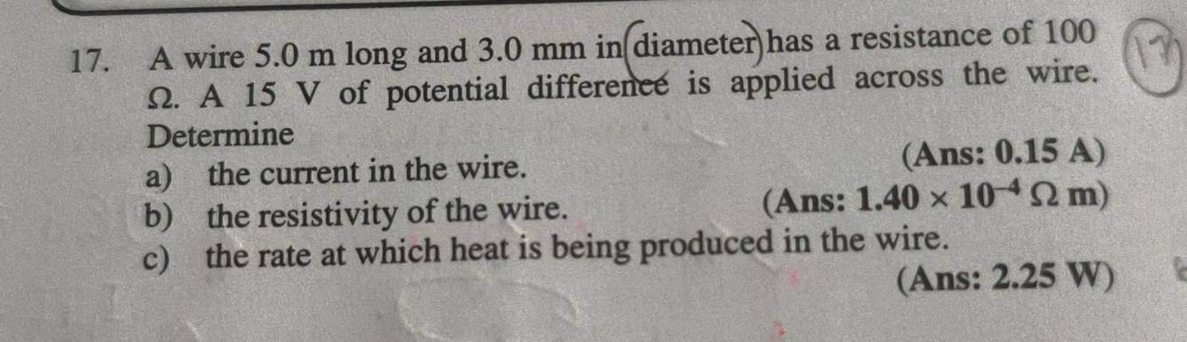 A wire 5.0 m long and 3.0 mm in(diameter)has a resistance of 100
Ω. A 15 V of potential difference is applied across the wire. 
Determine 
a) the current in the wire. (Ans: 0.15 A) 
b) the resistivity of the wire. (Ans: 1.40* 10^(-4)Omega m)
c) the rate at which heat is being produced in the wire. 
(Ans: 2.25 W)