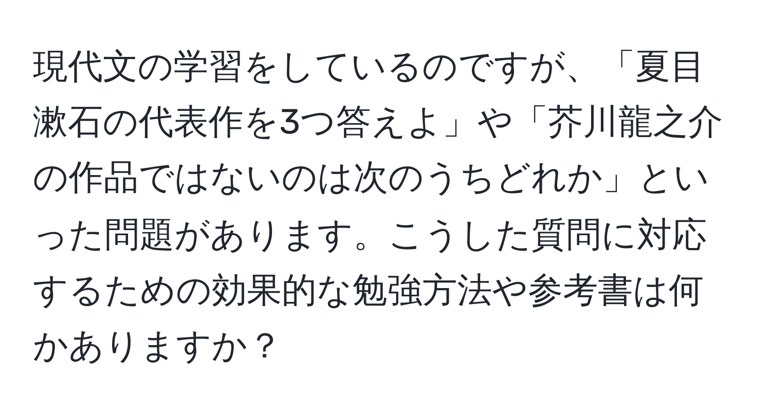 現代文の学習をしているのですが、「夏目漱石の代表作を3つ答えよ」や「芥川龍之介の作品ではないのは次のうちどれか」といった問題があります。こうした質問に対応するための効果的な勉強方法や参考書は何かありますか？