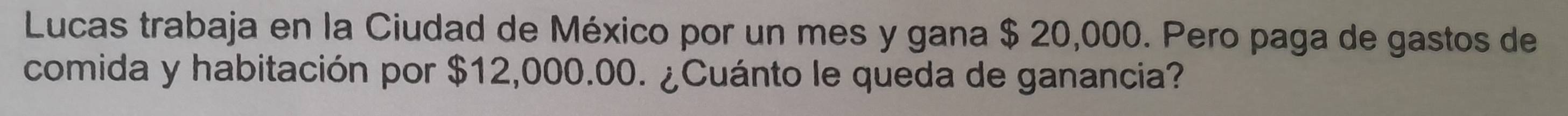 Lucas trabaja en la Ciudad de México por un mes y gana $ 20,000. Pero paga de gastos de 
comida y habitación por $12,000.00. ¿Cuánto le queda de ganancia?