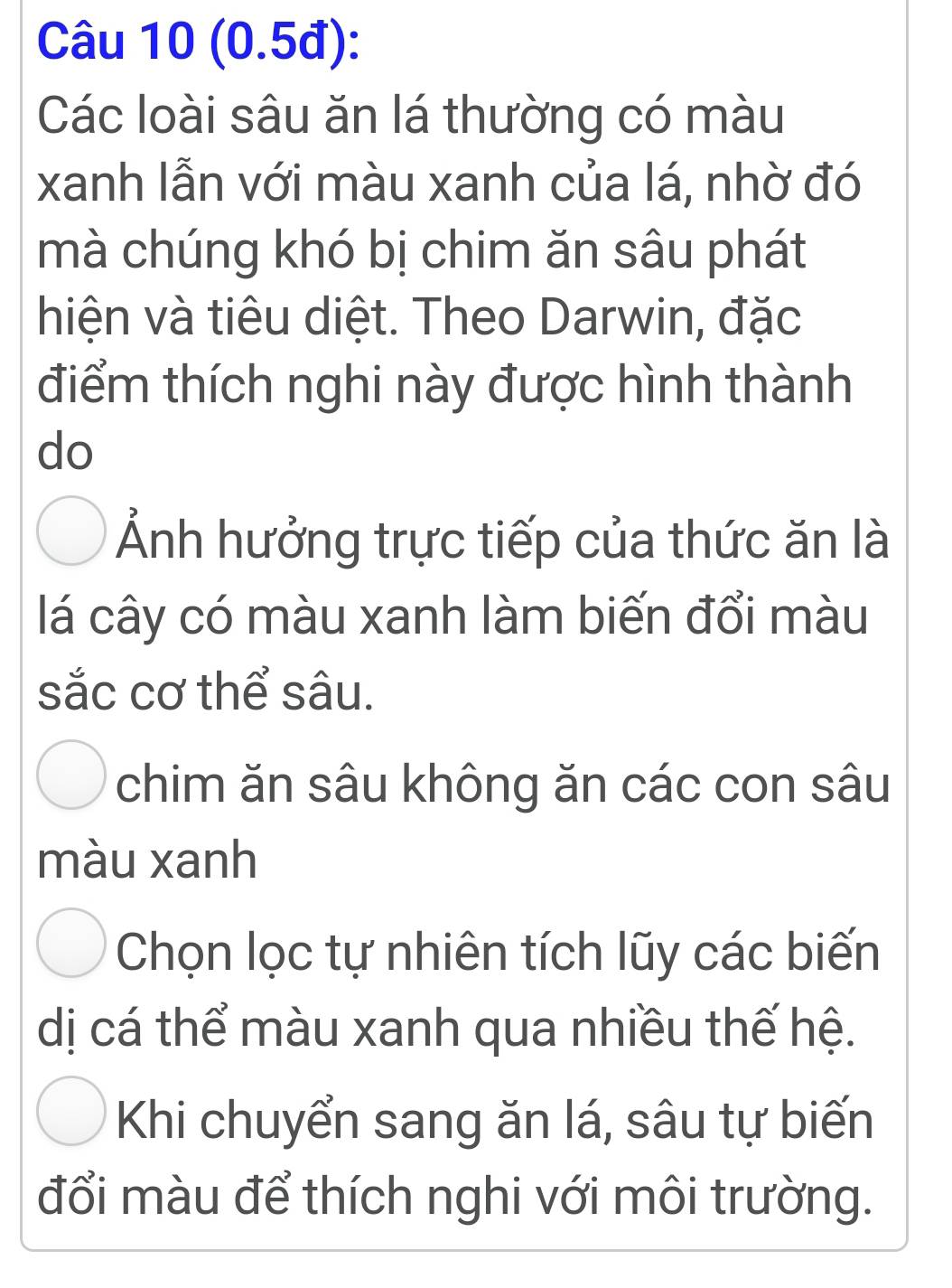 (0.5đ):
Các loài sâu ăn lá thường có màu
xanh lẫn với màu xanh của lá, nhờ đó
mà chúng khó bị chim ăn sâu phát
hiện và tiêu diệt. Theo Darwin, đặc
điểm thích nghi này được hình thành
do
Ảnh hưởng trực tiếp của thức ăn là
lá cây có màu xanh làm biến đổi màu
sắc cơ thể sâu.
chim ăn sâu không ăn các con sâu
màu xanh
Chọn lọc tự nhiên tích lũy các biến
dị cá thể màu xanh qua nhiều thế hệ.
Khi chuyển sang ăn lá, sâu tự biến
đổi màu để thích nghi với môi trường.