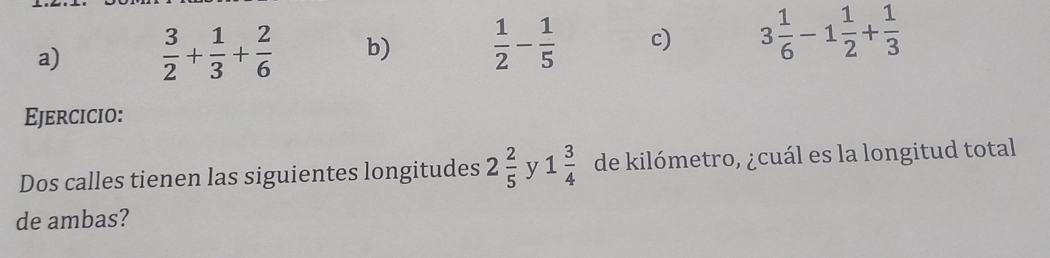 a)
 3/2 + 1/3 + 2/6 
b)
 1/2 - 1/5 
c)
3 1/6 -1 1/2 + 1/3 
Ejercicio:
Dos calles tienen las siguientes longitudes 2 2/5  y 1 3/4  de kilómetro, ¿cuál es la longitud total
de ambas?