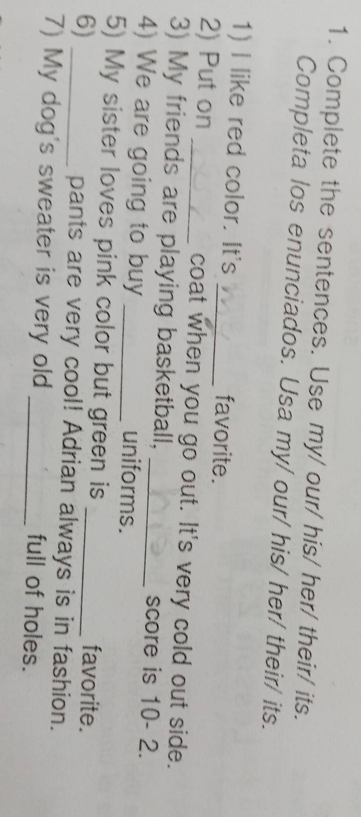 Complete the sentences. Use my/ our/ his/ her/ their/ its. 
Completa los enunciados. Usa my/ our/ his/ her/ their/ its. 
1) I like red color. It's _favorite. 
2) Put on _coat when you go out. It's very cold out side. 
3) My friends are playing basketball, _score is 10- 2. 
4) We are going to buy _uniforms. 
5) My sister loves pink color but green is favorite. 
6) _pants are very cool! Adrian always is in fashion. 
7) My dog's sweater is very old _full of holes.
