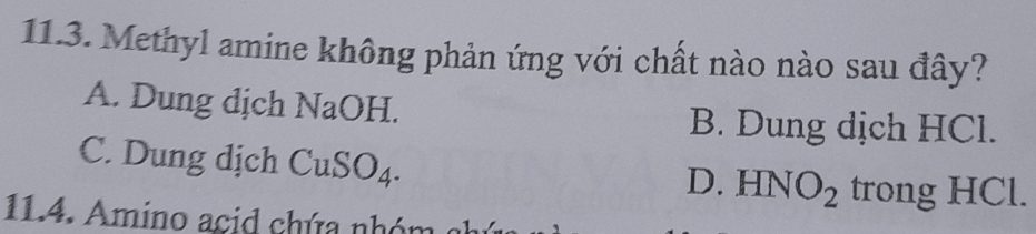 Methyl amine không phản ứng với chất nào nào sau đây?
A. Dung dịch NaOH.
B. Dung dịch HCl.
C. Dung dịch CuSO_4.
D. HNO_2 trong HCl.
11.4. Amino acid chứa nhóm