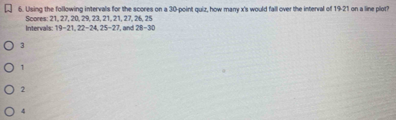 Using the following intervals for the scores on a 30 -point quiz, how many x 's would fall over the interval of 19-21 on a line plot?
Scores: 21, 27, 20, 29, 23, 21, 21, 27, 26, 25
Intervals: 19-21, 22 - 24, 25 - 27, and 28-30
3
1
2
4