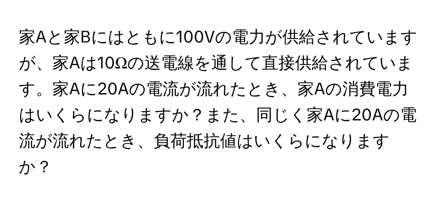 家Aと家Bにはともに100Vの電力が供給されていますが、家Aは10Ωの送電線を通して直接供給されています。家Aに20Aの電流が流れたとき、家Aの消費電力はいくらになりますか？また、同じく家Aに20Aの電流が流れたとき、負荷抵抗値はいくらになりますか？