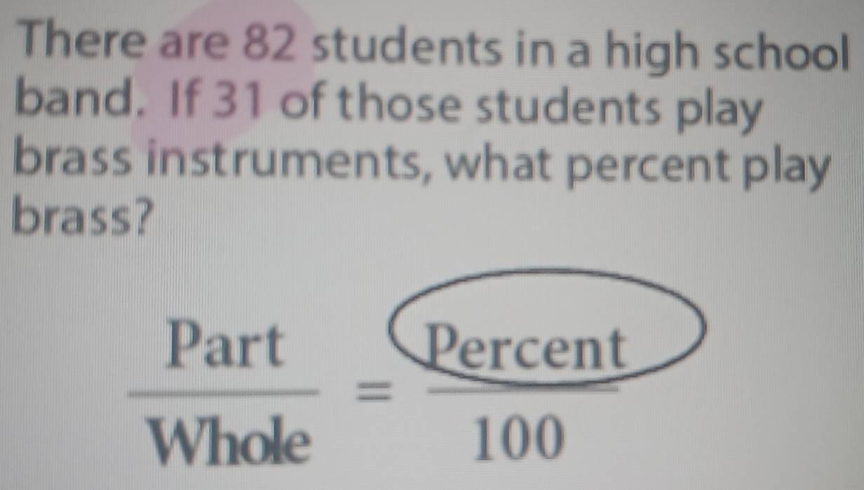 There are 82 students in a high school 
band. If 31 of those students play 
brass instruments, what percent play 
brass?
 Part/Whole = Percent/100 