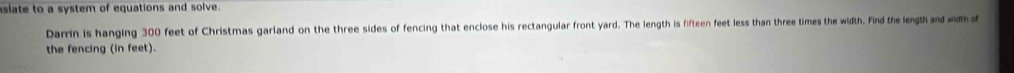 aslate to a system of equations and solve. 
Darrin is hanging 300 feet of Christmas garland on the three sides of fencing that enclose his rectangular front yard. The length is fifteen feet less than three times the width. Find the length and width of 
the fencing (in feet).