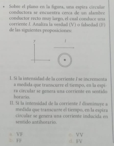 Sobre el plano en la figura, una espira circular
conductora se encuentra cerca de un alambre
conductor recto muy largo, el cual conduce una
corriente I. Analiza la verdad (V) o falsedad (F)
de las siguientes proposiciones:
I. Si la intensidad de la corriente / se incrementa
a medida que transcurre el tiempo, en la espi-
ra circular se genera una corriente en sentido
horario.
II. Si la intensidad de la corriente ∫ disminuye a
medida que transcurre el tiempo, en la espira
circular se genera una corriente inducida en
sentido antihorario.
a VF c. VV
b. FF d. FV