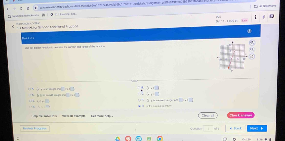 ■ savvasrealize.com/dashboard/classes/dc66ea137c724539ab99bc1f6b1f7190/details/assignments/5f9e049f9c804b93982f6ca8354cl
All Bookmarks
leeschools net bookmarks IXL | Rounding - nea...
DUE
2ND PERIOD ALGEBRA 1 Oct 11 - 11:00 pm at
3-1 : MathXL for School: Additional Practice
Part 2 of 2
Use set-builder notation to describe the domain and range of the function.
A. y | y is an integer and □ ≤ y≤ □ 
B.  y|y≤ □ 
D.
C. y | y is an odd integer and □ ≤ y≤ □   y|y
E.  y|y≥ □ 
F.  y |y is an even integer and □ ≤ y≤ □ 
G fulur-1 H (v l v is a real number)
Help me solve this View an example Get more help - Clear all Check answer
Review Progress Question 1 of 6 Back Next 、
Oct 20 8:36