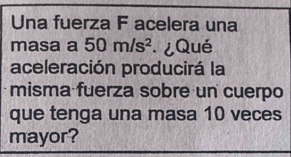 Una fuerza F acelera una 
masa a 50m/s^2 ¿Qué 
aceleración producirá la 
misma fuerza sobre un cuerpo 
que tenga una masa 10 veces 
mayor?