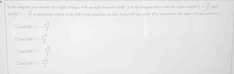 In the diagram you should see a right triangle with an angle measure of 45°. Use the diagram above and the values cos (45°)= sqrt(2)/2  and
sin (45°)= sqrt(2)/2  to determine which of the following equalities are true. Select all that apply. [Pay attention to the signs of your answers.]
cos (135°)=- sqrt(2)/2 
cos (135°)= sqrt(2)/2 
sin (135°)=- sqrt(2)/2 
sin (135°)= sqrt(2)/2 