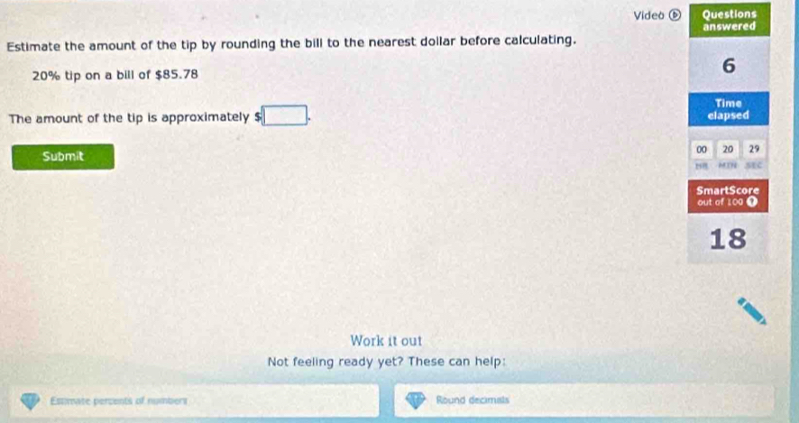 Video Questions 
answered 
Estimate the amount of the tip by rounding the bill to the nearest dollar before calculating.
20% tip on a bill of $85.78
6
Time 
The amount of the tip is approximately $ :□. elapsed
00 20 29
Submit 
MIN sEc 
SmartScore 
out of 100 1
18
Work it out 
Not feeling ready yet? These can help: 
Estmate percents of numbers Round decimals
