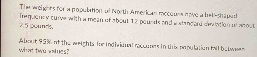 The weights for a population of North American raccoons have a bell-shaped 
frequency curve with a mean of about 12 pounds and a standard deviation of about
2.5 pounds. 
About 95% of the weights for individual raccoons in this population fall between 
what two values?