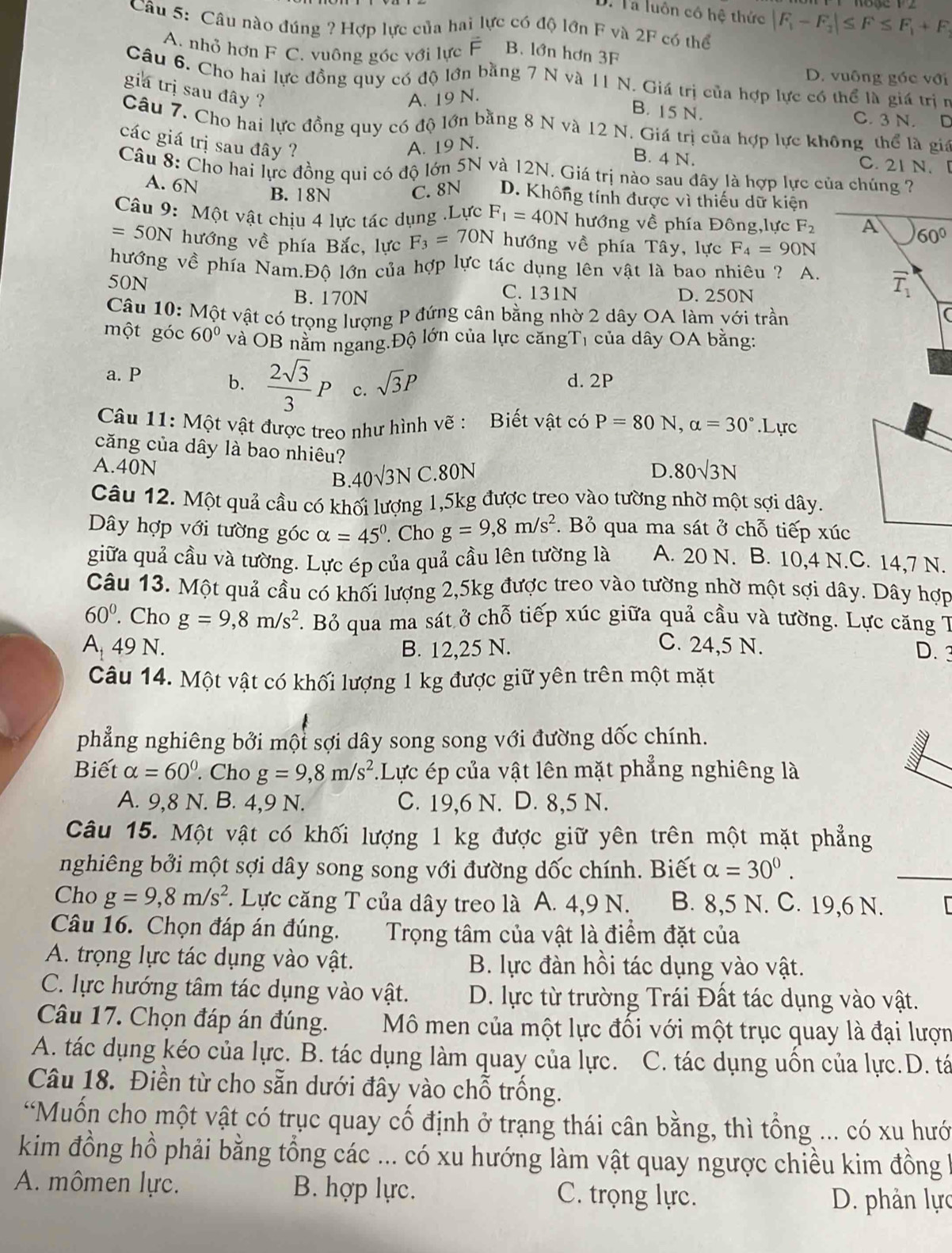 Ta luôn cô hệ thức |F_1-F_2|≤ F≤ F_1+F
Câu 5: Câu nào đúng ? Hợp lực của hai lực có độ lớn F và 2F có thể
A. nhỏ hơn F C. vuông góc với lực F B. lớn hơn 3F
D. vuông gốc với
Câu 6. Cho hai lực đồng quy có độ lớn bằng 7 N và 11 N. Giá trị của hợp lực có thể là giá trị n
gia trị sau đây ?
A. 19 N.
B. 15 N. C. 3 N. D
Câu 7. Cho hai lực đồng quy có độ lớn bằng 8 N và 12 N. Giá trị của hợp lực không thể là gia
các giá trị sau đây ? A. 19 N. C. 21 N.
B. 4 N.
Câu 8: Cho hai lực đồng qui có độ lớn 5N và 12N. Giá trị nào sau dây là hợp lực của chúng ?
A. 6N B. 18N C. 8N D. Không tính được vì thiếu dữ kiện
Câu 9: Một vật chịu 4 lực tác dụng .Lực F_1=40N hướng về phía Đông,lực F_2 A 60°
=50N hướng về phía Bắc, lực F_3=70N hướng về phía Tây, lực F_4=90N
hướng về phía Nam.Độ lớn của hợp lực tác dụng lên vật là bao nhiêu ? A. overline T_1
50N C. 131N D. 250N
B. 170N
Câu 10: Một vật có trọng lượng P đứng cân bằng nhờ 2 dây OA làm với trần
một góc 60° và OB nằm ngang.Độ lớn của lực căngTị của dây OA bằng:
a. P d. 2P
b.  2sqrt(3)/3 P c. sqrt(3)P
Câu 11: Một vật được treo như hình vẽ : Biết vật có P=80N,alpha =30°.Lurc
căng của dây là bao nhiêu?
A.40N 40sqrt(3)NC .80N D. 80sqrt(3)N
B.
Câu 12. Một quả cầu có khối lượng 1,5kg được treo vào tường nhờ một sợi dây.
ây hợp với tường góc alpha =45°. Cho g=9,8m/s^2 Bỏ qua ma sát ở chỗ tiếp xúc
giữa quả cầu và tường. Lực ép của quả cầu lên tường là A. 20 N. B. 10,4 N.C. 14,7 N.
Câu 13. Một quả cầu có khối lượng 2,5kg được treo vào tường nhờ một sợi dây. Dây hợp
60°. Cho g=9,8m/s^2. Bỏ qua ma sát ở chỗ tiếp xúc giữa quả cầu và tường. Lực căng T
A 49 N. B. 12,25 N. C. 24,5 N. D.3
Câu 14. Một vật có khối lượng 1 kg được giữ yên trên một mặt
phẳng nghiêng bởi một sợi dây song song với đường dốc chính.
Biết alpha =60°. Cho g=9,8m/s^2 Lực ép của vật lên mặt phẳng nghiêng là
A. 9,8 N. B. 4,9 N. C. 19,6 N. D. 8,5 N.
Câu 15. Một vật có khối lượng 1 kg được giữ yên trên một mặt phẳng
nghiêng bởi một sợi dây song song với đường dốc chính. Biết alpha =30°.
_
Cho g=9,8m/s^2 *. Lực căng T của dây treo là A. 4,9 N. B. 8,5 N. C. 19,6 N.
Câu 16. Chọn đáp án đúng. Trọng tâm của vật là điểm đặt của
A. trọng lực tác dụng vào vật. B. lực đàn hồi tác dụng vào vật.
C. lực hướng tâm tác dụng vào vật.  D. lực từ trường Trái Đất tác dụng vào vật.
Câu 17. Chọn đáp án đúng. Mô men của một lực đối với một trục quay là đại lượn
A. tác dụng kéo của lực. B. tác dụng làm quay của lực. C. tác dụng uồn của lực.D. tá
Câu 18. Điền từ cho sẵn dưới đây vào chỗ trống.
'Muốn cho một vật có trục quay cố định ở trạng thái cân bằng, thì tổng ... có xu hướ
kim đồng hồ phải bằng tổng các ... có xu hướng làm vật quay ngược chiều kim đồng 
A. mômen lực. B. hợp lực. C. trọng lực.
D. phản lực