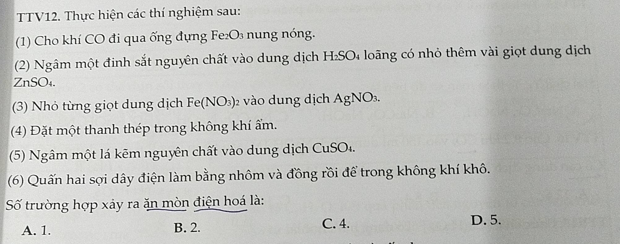 TTV12. Thực hiện các thí nghiệm sau:
(1) Cho khí CO đi qua ống đựng Fe₂O₃ nung nóng.
(2) Ngâm một đinh sắt nguyên chất vào dung dịch H₂SO₄ loãng có nhỏ thêm vài giọt dung dịch
ZnSO₄.
(3) Nhỏ từng giọt dung dịch Fó o(N) 93) 2 vào dung dịch AgNO3.
(4) Đặt một thanh thép trong không khí ẩm.
(5) Ngâm một lá kẽm nguyên chất vào dung dịch CuSO₄.
(6) Quấn hai sợi dây điện làm bằng nhôm và đồng rồi để trong không khí khô.
Số trường hợp xảy ra ăn mòn điện hoá là:
A. 1. B. 2.
C. 4.
D. 5.