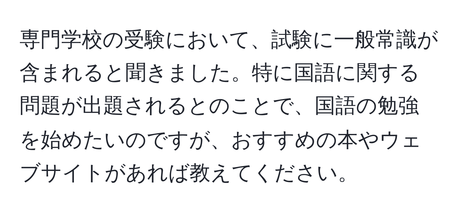 専門学校の受験において、試験に一般常識が含まれると聞きました。特に国語に関する問題が出題されるとのことで、国語の勉強を始めたいのですが、おすすめの本やウェブサイトがあれば教えてください。