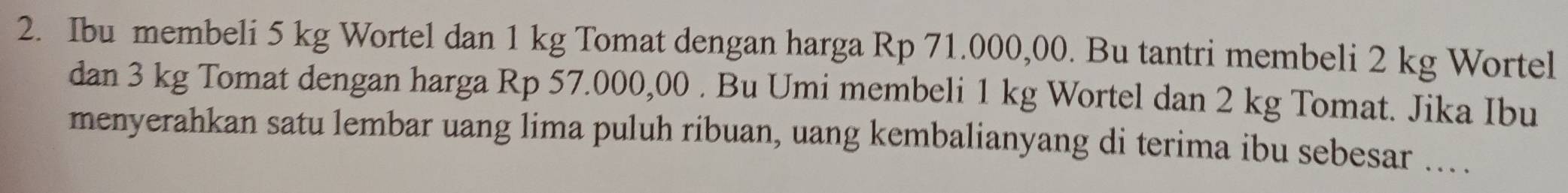 Ibu membeli 5 kg Wortel dan 1 kg Tomat dengan harga Rp 71.000,00. Bu tantri membeli 2 kg Wortel 
dan 3 kg Tomat dengan harga Rp 57.000,00. Bu Umi membeli 1 kg Wortel dan 2 kg Tomat. Jika Ibu 
menyerahkan satu lembar uang lima puluh ribuan, uang kembalianyang di terima ibu sebesar ... .