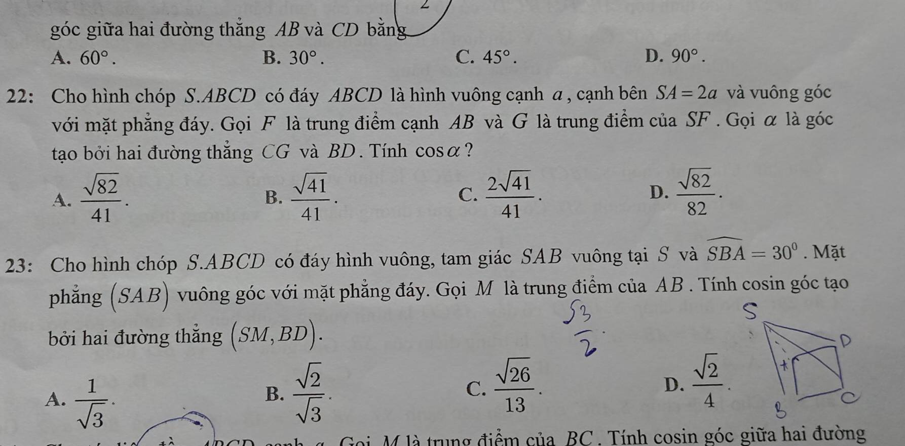 góc giữa hai đường thẳng AB và CD bằng
A. 60°. B. 30°. C. 45°. D. 90°. 
22: Cho hình chóp S. ABCD có đáy ABCD là hình vuông cạnh a , cạnh bên SA=2a và vuông góc
với mặt phẳng đáy. Gọi F là trung điểm cạnh AB và G là trung điểm của SF. Gọi α là góc
tạo bởi hai đường thẳng CG và BD. Tính cos alpha ?
A.  sqrt(82)/41 .  sqrt(41)/41 . C.  2sqrt(41)/41 . D.  sqrt(82)/82 . 
B.
23: Cho hình chóp S. ABCD có đáy hình vuông, tam giác SAB vuông tại S và widehat SBA=30°. Mặt
phẳng (SAB) vuông góc với mặt phẳng đáy. Gọi M là trung điểm của AB. Tính cosin góc tạo
bởi hai đường thẳng (SM,BD).
A.  1/sqrt(3) .
B.  sqrt(2)/sqrt(3) . C.  sqrt(26)/13 .  sqrt(2)/4 
D.
ài M là trung điểm của BC. Tính cosin góc giữa hai đường