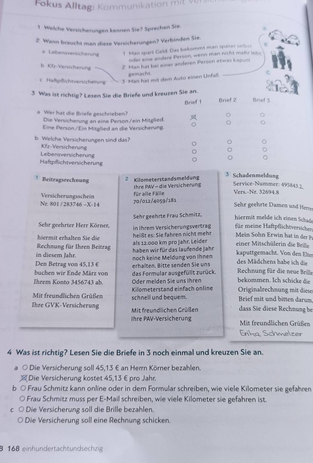 Fo  us Al ltag:  Kommunikation   i   
1 Welche Versicherungen kennen Sie? Sprechen Sie.
2 Wann braucht man diese Versicherungen? Verbinden Sie
a Lebensversicherung 1 Man spart Geld. Das bekommt man später selbst B
oder eine andere Person, wenn man nicht mehr lebt.
_
b Kfz-Versicherung
2 Man hat bei einer anderen Person etwas kaputt
gemacht.
c Haftpflichtversicherung 3 Man hat mit dem Auto einen Unfall.
C
3 Was ist richtig? Lesen Sie die Briefe und kreuzen Sie an.
Brief 1 Brief 2 Brief 3
a Wer hat die Briefe geschrieben?
Die Versicherung an eine Person /ein Mitglied.
Eine Person / Ein Mitglied an die Versicherung.
b Welche Versicherungen sind das?
Kfz-Versicherung
Lebensversicherung
Haftpflichtversicherung
3 Schadenmeldung
Beitragsrechnung
2 Kilometerstandsmeldung
Ihre PAV - die Versicherung
Service-Nummer: 495843.2.
für alle Fälle Vers.-Nr. 32694.8
Nr. 801 / 283746 -X-14 70/012/4059/181
Versicherungsschein Sehr geehrte Damen und Herrer
Sehr geehrte Frau Schmitz,
hiermit melde ich einen Schade
Sehr geehrter Herr Körner, in Ihrem Versicherungsvertrag für meine Haftpflichtversicher
hiermit erhalten Sie die heißt es: Sie fahren nicht mehr Mein Sohn Erwin hat in der P
Rechnung für Ihren Beitrag als 12.000 km pro Jahr. Leider
einer Mitschülerin die Brille
in diesem Jahr. haben wir für das laufende Jahn
kaputtgemacht. Von den Elter
noch keine Meldung von Ihnen des Mädchens habe ich die
Den Betrag von 45,13 € erhalten. Bitte senden Sie uns
buchen wir Ende März von das Formular ausgefüllt zurück. Rechnung für die neue Brille
Ihrem Konto 3456743 ab. Oder melden Sie uns Ihren bekommen. Ich schicke die
Kilometerstand einfach online Originalrechnung mit diese
Mit freundlichen Grüßen schnell und bequem. Brief mit und bitten darum
Ihre GVK-Versicherung dass Sie diese Rechnung be
Mit freundlichen Grüßen
Ihre PAV-Versicherung
Mit freundlichen Grüßen
Erika Schmelzer
4 Was ist richtig? Lesen Sie die Briefe in 3 noch einmal und kreuzen Sie an.
a ○ Die Versicherung soll 45,13 € an Herrn Körner bezahlen.
Die Versicherung kostet 45,13 € pro Jahr.
b ○ Frau Schmitz kann online oder in dem Formular schreiben, wie viele Kilometer sie gefahren
Frau Schmitz muss per E-Mail schreiben, wie viele Kilometer sie gefahren ist.
Die Versicherung soll die Brille bezahlen.
Die Versicherung soll eine Rechnung schicken.
B 168 einhundertachtundsechzig