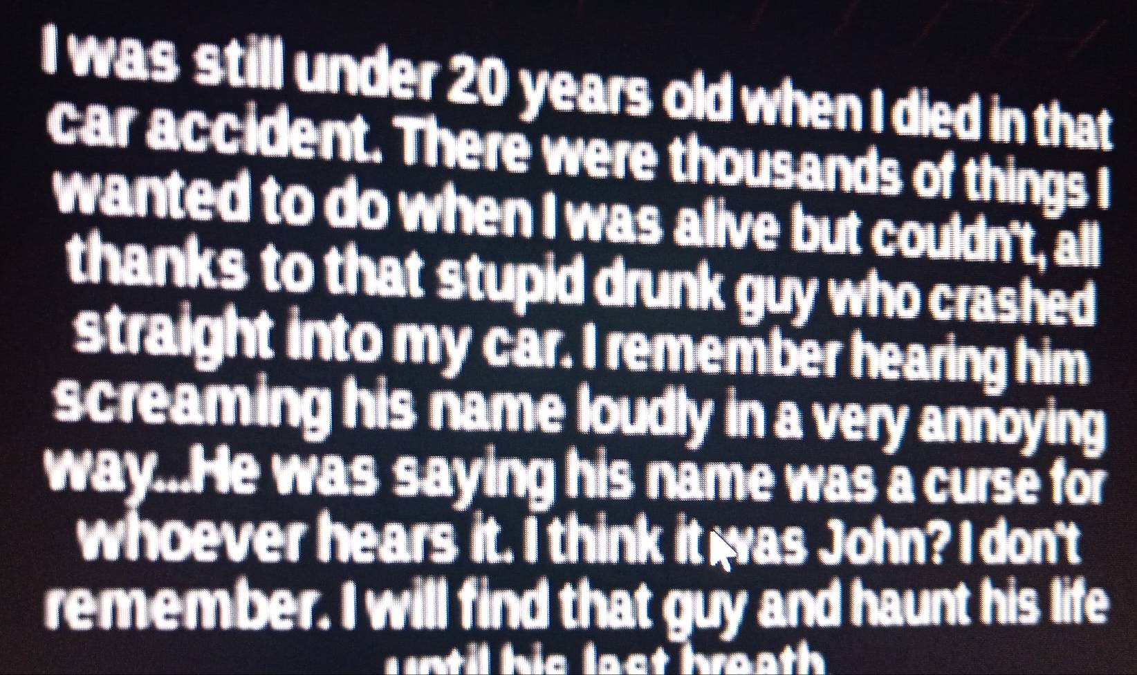 was still under 20 years old when I died in that 
car accident. There were thousands of things I 
wanted to do when I was alive but couldn't, all 
thanks to that stupid drunk guy who crashed 
straight into my car. I remember hearing him 
screaming his name loudly in a very annoying . 
way...He was saying his name was a curse for 
whoever hears it. I think it was John? I don't 
remember. I will find that guy and haunt his life 
until his last breath .