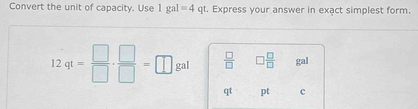 Convert the unit of capacity. Use 1gal=4 qt. Express your answer in exact simplest form.
12qt= □ /□  ·  □ /□  =□ gal  □ /□   □  □ /□   gal
qt pt c