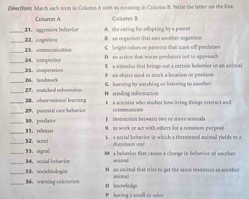 Directions Match each term in Column A with its meaning in Column B. Write the letter on the line.
Column A Column B
_21. aggressive behavior A the caring for offspring by a parent
_22. cognition B an organism that eats another organism
_23、communication C bright colors or patterns that scare off predators
_24. competitor D an action that warns predators not to approach
E a stimulus that brings out a certain behavior in an animal
_25.cooperation
F an object used to mark a location or position
_26. landmark
G learning by watching or listening to another
_27. matched submission H sending information
_28. observational learning a scientist who studies how living things interact and
_29.parental care behavior communicate
_30. predator β interaction between two or more animals
_31. releaser K to work or act with others for a common purpose
L a social behavior in which a threatened animal yields to a
_32. scent
dominant one
_33. signal M a behavior that causes a change in behavior of another
_34. social behavior animal
_35. sociobiologist N an animal that tries to get the same resources as another
animal
_36.warning coloration O knowledge
P having a smell or odor