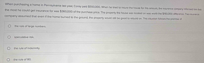 When purchasing a home in Pennsylvania last year, Corey paid $550,000. When he tried to insure the house for this amount, the insurance company informed him that
the most he could get insurance for was $360,000 of the purchase price. The property the house was located on was worth the $190,000 difference. The insurance
company assumed that even if the home burned to the ground, the property would still be good to rebuild on. This situation follows the premise of
the rule of large numbers.
speculative risk.
the rule of indemnity.
the rule of 80.