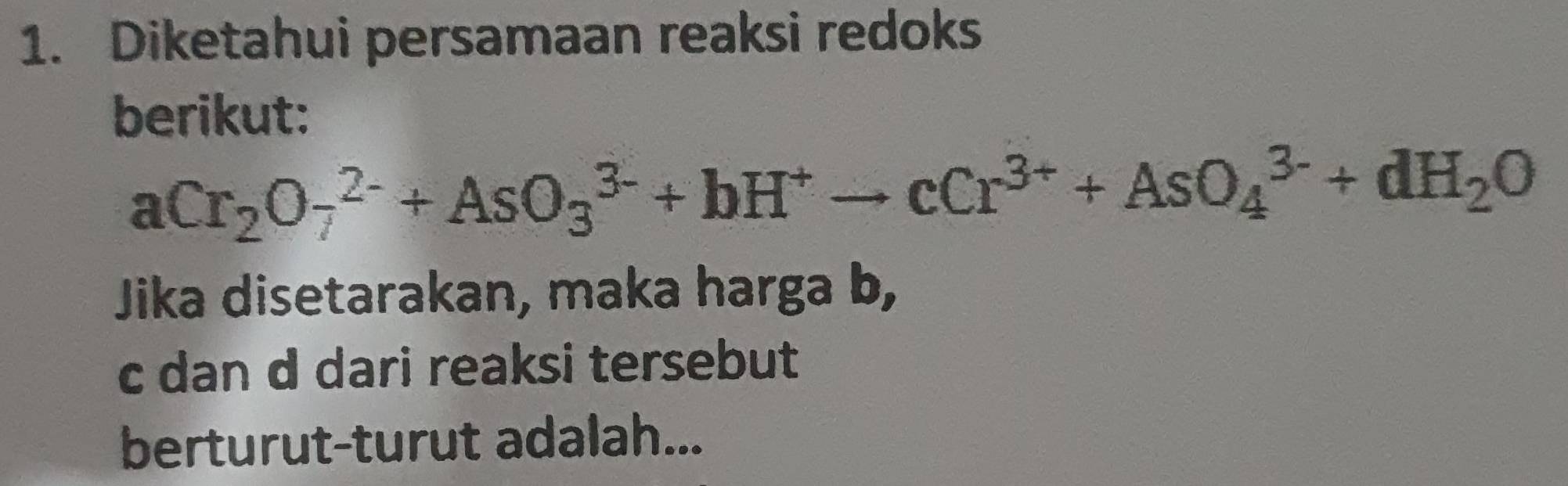 Diketahui persamaan reaksi redoks 
berikut:
aCr_2O_7^((2-)+AsO_3^(3-)+bH^+)to cCr^(3+)+AsO_4^((3-)+dH_2)O
Jika disetarakan, maka harga b,
c dan d dari reaksi tersebut 
berturut-turut adalah...