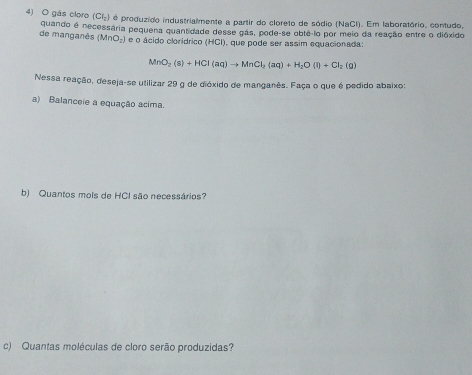 gás cloro (Cl_2) él é produzido industrialmente a partir do cloreto de sódio (NaCl). Em laboratório, contudo, 
de manganês quando é necessária pequena quantidade desse gás, pode-se obte lo por meio da reação entre o dióxido
(MnO_2) e o ácido clorídrico (HCl), que pode ser assim equacionada:
MnO_2(s)+HCl(aq)to MnCl_2(aq)+H_2O(l)+Cl_2(g)
Nessa reação, deseja-se utilizar 29 g de dióxido de manganês. Faça o que é pedido abaixo: 
a) Balanceie a equação acima. 
b) Quantos mols de HCI são necessários? 
c) Quantas moléculas de cloro serão produzidas?