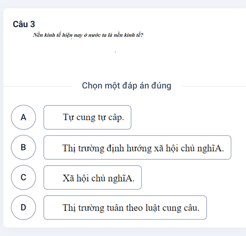 Nền kinh tế hiện nay ở nước ta là nền kinh tế?
Chọn một đáp án đúng
A Tự cung tự cấp.
B Thị trường định hướng xã hội chủ nghĩA.
C Xã hội chủ nghĩA.
D Thị trường tuân theo luật cung câu.