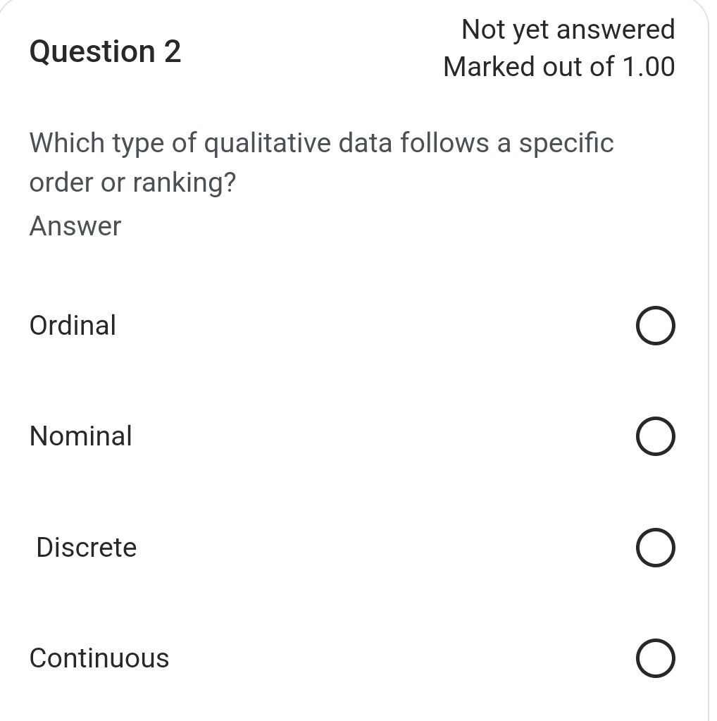 Not yet answered
Question 2
Marked out of 1.00
Which type of qualitative data follows a specific
order or ranking?
Answer
Ordinal
Nominal
Discrete
Continuous