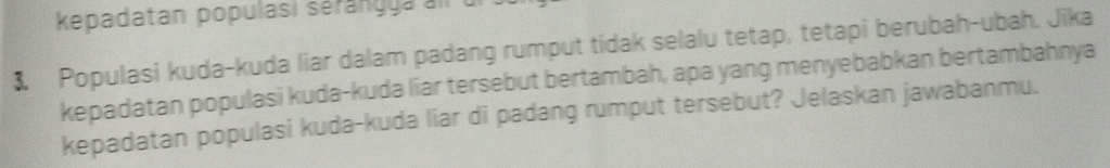 kepadatan populasi sérang ga
3 Populasi kuda-kuda liar dalam padang rumput tidak selalu tetap, tetapi berubah-ubah. Jika 
kepadatan populasi kuda-kuda liar tersebut bertambah, apa yang menyebabkan bertambahnya 
kepadatan populasi kuda-kuda liar di padang rumput tersebut? Jelaskan jawabanmu.