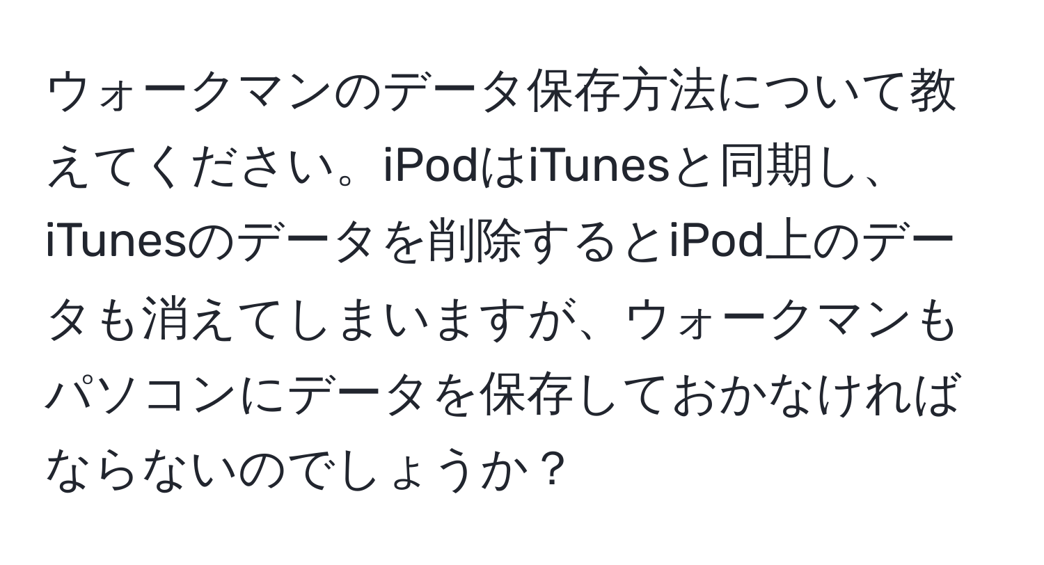 ウォークマンのデータ保存方法について教えてください。iPodはiTunesと同期し、iTunesのデータを削除するとiPod上のデータも消えてしまいますが、ウォークマンもパソコンにデータを保存しておかなければならないのでしょうか？