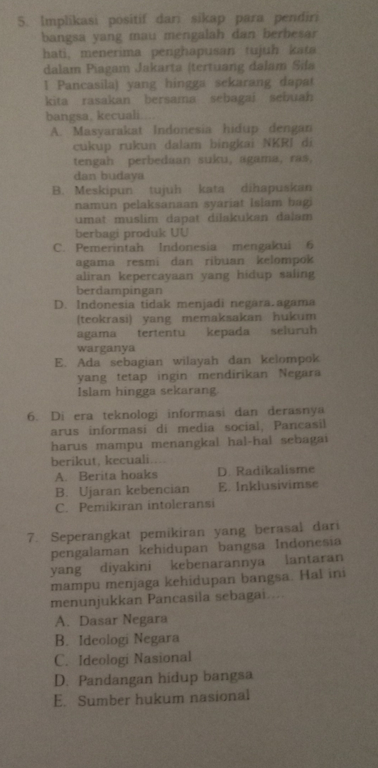 Implikasi positif dari sikap para pendiri
bangsa yang mau mengalah dan berbesar
hati, menerima penghapusan tujuh kata
dalam Piagam Jakarta (tertuang dalam Sila
1 Pancasila) yang hingga sekarang dapat
kita rasakan bersama sebagai sebuah
bangsa, kecuali
A. Masyarakat Indonesia hidup dengan
cukup rukun dalam bingkai NKRI di
tengah perbedaan suku, agama, ras,
dan budaya
B. Meskipun tujuh kata dihapuskan
namun pelaksanaan syariat Islam bagi
umat muslim dapat dilakukan dalam
berbagi produk UU
C. Pemerintah Indonesia mengakui 6
agama resmi dan ribuan kelompok
aliran kepercayaan yang hidup saling
berdampingan
D. Indonesia tidak menjadi negara.agama
(teokrasi) yang memaksakan hukum
agama tertentu kepada seluruh
warganya
E. Ada sebagian wilayah dan kelompok
yang tetap ingin mendirikan Negara
Islam hingga sekarang.
6. Di era teknologi informasi dan derasnya
arus informasi di media social, Pancasil
harus mampu menangkal hal-hal sebagai
berikut, kecuali....
A. Berita hoaks D. Radikalisme
B. Ujaran kebencian E. Inklusivimse
C. Pemikiran intoleransi
7. Seperangkat pemikiran yang berasal dari
pengalaman kehidupan bangsa Indonesia
yang diyakini kebenarannya lantaran
mampu menjaga kehidupan bangsa. Hal ini
menunjukkan Pancasila sebagai....
A. Dasar Negara
B. Ideologi Negara
C. Ideologi Nasional
D. Pandangan hidup bangsa
E. Sumber hukum nasional